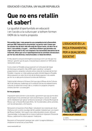 | 13www.monicahill.cat
Pot semblar tòpic, i més perquè és una competència de la Generalitat,
però per ERC l’educació és una prioritat. I es pot fer molt. Creiem que
les escoles han de tenir vida més enllà de l’horari lectiu, cal obrir-les al
barri, a les entitats, a la gent ... amb Plans d’Entorn que permetin una
major relació amb la vila i una resposta a les necessitats educatives de tot
l’alumnat, alhora que cal un replantejament de les activitats extraescolars
per fer-les més diverses, mancomunades i a l’abast de tothom.
A més, davant la situació d’emergència social que vivim cal més que mai
reforçar i garantir que els ajuts a l’escolarització cobreixin el 100% de les
necessitats actuals.
Si ens creiem el Penedès cal que avancem en l’articulació de l’espai
territorial que compartim. Des d’ERC volem coordinar i compartir
programacions i projectes culturals amb la resta de municipis del territori
Penedès i impulsar un mitjà audiovisual públic d’àmbit Vegueria Penedès.
Alhora posarem en valor tot el món de les festes populars i els castells 	
per fer-ne un dels punts d’atracció turística de Vilafranca.
Caldrà també rellançar el Vinseum fent que sigui el Museu de les Cultures
del Vi de Catalunya i esdevingui el fil conductor de tots els esdeveniments
culturals al voltant de la vinya i del vi, a través d’un projecte compartit i
arrelat al territori i a la seva gent.
En tres propostes
Impulsarem plans d’entorn a les escoles i garantirem que cap alumne deixi
de participar en les activitats per raons econòmiques o socials. En aquest
sentit, treballarem per aplicar tarifacions socials per a l’Escola Municipal de
Música i per a l’Escola Municipal d’Arts, i fer-ho extensible a altres activitats,
com les extraescolars, o formacions.
Renovarem el Casal de la Festa Major i estudiarem les maneres per situar
Vilafranca com a centre neuràlgic del fet casteller, treballant per a la creació
del Museu Casteller i fent suport a les colles de grallers locals, reforçant
l’aprenentatge i la divulgació de la música tradicional mitjançant l’Escola de
Música, i potenciant la cultura popular i tradicional.
Buscarem el finançament necessari per a obrir la segona biblioteca i
ampliarem el servei de La Casa Petita.
Que no ens retallin
el saber!
EDUCACIÓ I CULTURA, UN VALOR REPUBLICÀ
La igualtat d’oportunitats en educació 	
i en l’accés a la cultura per a tothom formen 	
l’ADN de la nostra proposta
41 ANYS
Número 9 de la candidatura d’ERC
MÒNICA CALAF I GOZALO
L’educació és la
peçafonamental
per a qualsevol
societat
 
