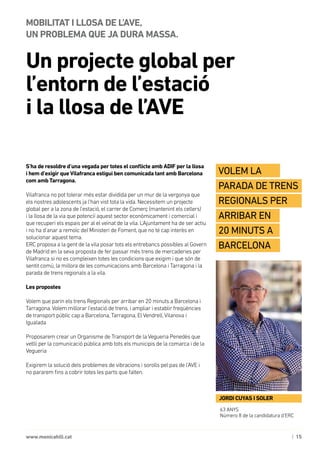 | 15www.monicahill.cat
S’ha de resoldre d’una vegada per totes el conflicte amb ADIF per la llosa
i hem d’exigir queVilafranca estigui ben comunicada tant amb Barcelona
com amb Tarragona.
Vilafranca no pot tolerar més estar dividida per un mur de la vergonya que
els nostres adolescents ja l’han vist tota la vida. Necessitem un projecte
global per a la zona de l’estació, el carrer de Comerç (mantenint els cellers)
i la llosa de la via que potenciï aquest sector econòmicament i comercial i
que recuperi els espais per al el veïnat de la vila. L’Ajuntament ha de ser actiu
i no ha d’anar a remolc del Ministeri de Foment, que no té cap interès en
solucionar aquest tema.
ERC proposa a la gent de la vila posar tots els entrebancs possibles al Govern
de Madrid en la seva proposta de fer passar més trens de mercaderies per
Vilafranca si no es compleixen totes les condicions que exigim i que són de
sentit comú, la millora de les comunicacions amb Barcelona i Tarragona i la
parada de trens regionals a la vila.
Les propostes
Volem que parin els trens Regionals per arribar en 20 minuts a Barcelona i
Tarragona.Volem millorar l’estació de trens, i ampliar i establir freqüències
de transport públic cap a Barcelona, Tarragona, El Vendrell,Vilanova i
Igualada
Proposarem crear un Organisme de Transport de la Vegueria Penedès que
vetlli per la comunicació pública amb tots els municipis de la comarca i de la
Vegueria
Exigirem la solució dels problemes de vibracions i sorolls pel pas de l’AVE i
no pararem fins a cobrir totes les parts que falten.
Un projecte global per
l’entorn de l’estació 	
i la llosa de l’AVE
MOBILITAT I LLOSA DE L’AVE, 	
UN PROBLEMA QUE JA DURA MASSA.
63 ANYS
Número 8 de la candidatura d’ERC
JORDI CUYAS I SOLER
Volem la
parada de trens
regionals per
arribar en
20 minuts a
Barcelona
 