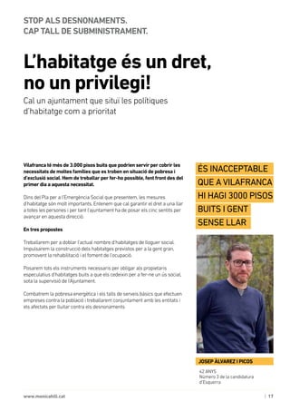 | 17www.monicahill.cat
Vilafranca té més de 3.000 pisos buits que podrien servir per cobrir les
necessitats de moltes famílies que es troben en situació de pobresa i
d’exclusió social. Hem de treballar per fer-ho possible, fent front des del
primer dia a aquesta necessitat.
Dins del Pla per a l’Emergència Social que presentem, les mesures
d’habitatge són molt importants. Entenem que cal garantir el dret a una llar
a totes les persones i per tant l’ajuntament ha de posar els cinc sentits per
avançar en aquesta direcció.
En tres propostes
Treballarem per a doblar l’actual nombre d’habitatges de lloguer social.
Impulsarem la construcció dels habitatges previstos per a la gent gran,
promovent la rehabilitació i el foment de l’ocupació.
Posarem tots els instruments necessaris per obligar als propietaris
especulatius d’habitatges buits a que els cedeixin per a fer-ne un ús social,
sota la supervisió de l’Ajuntament.
Combatrem la pobresa energètica i els talls de serveis bàsics que efectuen
empreses contra la població i treballarem conjuntament amb les entitats i
els afectats per lluitar contra els desnonaments
L’habitatge és un dret, 	
no un privilegi!
STOP ALS DESNONAMENTS. 	
CAP TALL DE SUBMINISTRAMENT.
Cal un ajuntament que situï les polítiques 	
d’habitatge com a prioritat
42 ANYS
Número 3 de la candidatura
d’Esquerra
JOSEP ÀLVAREZ I PICOS
És inacceptable
que A Vilafranca
hi hagi 3000 pisos
buits i gent
sense llar
 