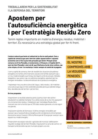 | 19www.monicahill.cat
L’entorn natural que tenim al voltant de la vila és molt potent. Com a
capital de comarca que som, hem de cuidar aquest entorn i aquesta
economia com si fos la joia més preuada que tenim. Perquè sense
comarca no hi ha Penedès, ni enoturisme, niVinseum, ni Capital delVi ...
som territori Penedès i això vol dir queVilafranca ha de mirar enfora, cap
a les vinyes, el mar i la muntanya. I estar sempre al costat de la pagesia.
I com a capital de comarca, hem de resoldre les situacions de pobresa
energètica no només amb inversions socials sinó també avançant cap a
un nou model energètic que trenqui els lligams amb els actuals mètodes
oligopòlics i que avanci cap a la sobirania energètica, apostant per les
energies renovables i la descentralització de la produccio energètica.
I replantejar-nos una altra cultura de l’aigua, i dels residus, i de mobilitat ...
una cultura que sigui el més sostenible possible però que sobretot estigui
feta i decidida des del territori i pel territori.
En tres propostes
Implantarem la recollida selectiva porta a porta al barri del centre i
estudiarem la viabilitat d’ampliar-ho a altres zones de la vila. Ens oposarem
a la incineració de residus, i treballarem per l’estratègia Residu Zero,
marcant-nos com a horitzó que el 70% dels residus generats a la vila siguin
recuperats.
Impulsarem plantes de biomassa i d’altres energies renovables per
avançar cap a l’autosuficiècia energètica amb col·laboració amb empreses
d’economia social. Crearem l’Oficina Municipal de l’Energia per avançar cap a
aquest nou model energètic.
Preservarem els espais naturals i agrícoles del municipi i defensarem
l’equilibri ecològic del territori Penedès. Impulsarem la xarxa de camins i el
transport amb bicicleta cap als municipis propers a la vila
Apostem per
l’autosuficiència energètica 	
i per l’estratègia Residu Zero
TREBALLAREM PER LA SOSTENIBILITAT 	
I LA DEFENSA DEL TERRITORI
39 ANYS
Número 5 de la candidatura d’ERC
MONTSE ESPINOSA I SOSPEDRA
Reafirmem
el nostre
compromís amb
la Vegueria
Penedès
Tenim reptes importants en matèria d’energia, residus, mobilitat i
territori. És necessària una estratègia global per fer-hi front.
 