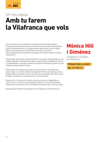 2 |
VILAFRANCA
DEL PENEDÈS
Tens a les teves mans un programa municipal amb molta energia positiva. 	
Un programa que ha estat cuinat a foc lent, amb moltes mirades, amb ingredients
variats i amb gust de territori. Un programa que respira canvis, que té un batec
diferent, que visualitza una novaVilafranca més social i més activa, 	
més emprenedora, més sostenible i participativa. UnaVilafranca que té una altra
manera de fer.
Perquè volem una vila que compti amb tothom i no exclogui ningú, que sigui una vila
amable, integradora i educadora. Que lideri col·lectivament la capitalitat de comarca
i la capitalitat del vi, que estigui al davant de laVegueria Penedès, que generi llocs de
treball i promogui l’economia social.
Perquè volem unaVilafranca que pensi en clau de territori i sostenibilitat, que
apropi i integri a la ciutat les vinyes i el paisatge del Penedès, que produeixi la seva
pròpia energia, que redueixi i recuperi al màxim els seus residus, que millori la seva
mobilitat, i que potenciï la xarxa de camins i l’ús de la bicicleta.
Perquè tenim un compromís molt clar amb el procés cap a la independència, i
volem construir entre tots la nova República Catalana, un nou país amb igualtat
d’oportunitats, amb justícia social, amb llibertat, amb democràcia i sense corrupció.
Perquè aquestaVilafranca és possible, és la vila republicana, i la farem amb tu.
Mònica Hill
i Giménez
Candidata a l’alcaldia
de Vilafranca
Perquè som la gent
del SÍ, com tu
Amb tu farem
la Vilafranca que vols
Un nou equip
 