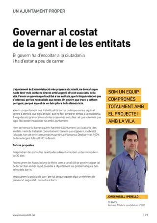 | 21www.monicahill.cat
L’ajuntament és l’administració més propera al ciutadà, és doncs la que
ha de tenir més contacte directe amb la gent i el teixit associatiu de la
vila. Farem un govern que tracti bé a les entitats, que hi tingui relació i que
s’interessi per les necessitats que tenen. Un govern que tracti a tothom
per igual, perquè aquest és un dels pilars de la democràcia.
Volem un ajuntament que treballi pel bé comú, on les persones siguin el
centre d’atenció, que sigui eficaç i que no faci perdre el temps a la ciutadania.
A vegades els grans canvis són les coses més senzilles i el que volem és que
sigui fàcil poder relacionar-se amb l’ajuntament.
Hem de trencar la barrera que hi ha entre l’ajuntament, la ciutadania i les
entitats. Hem de treballar conjuntament. Creiem que el govern, i sobretot
l’alcalde, han de tenir com a màxima prioritat Vilafranca. Dedicar-hi el 100%
de les energies. I des d’ERC ho farem.
En tres propostes
Respondrem les consultes realitzades a l’Ajuntament en un termini màxim
de 30 dies
Potenciarem les Associacions de Veïns com a canal útil de proximitat per tal
de fer arribar el més ràpid possible a l’Ajuntament les problemàtiques dels
veïns dels barris.
Impulsarem la policia de barri per tal de que aquest sigui un referent de
prevenció, seguretat i consulta al barri.
Governar al costat 	
de la gent i de les entitats
UN AJUNTAMENT PROPER
38 ANYS
Número 10 de la candidatura d’ERC
JORDI ROSELL I PERELLÓ
Som un equip
compromès
totalment amb
el projecte i
amb la vila
El govern ha d’escoltar a la ciutadania 	
i ha d’estar a peu de carrer
 