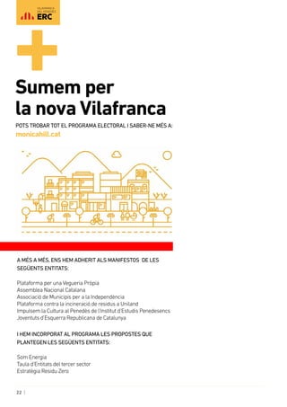 22 |
VILAFRANCA
DEL PENEDÈS
A més a més, ens hem adherit als manifestos de les
següents entitats:
Plataforma per una Vegueria Pròpia
Assemblea Nacional Catalana
Associació de Municipis per a la Independència
Plataforma contra la incineració de residus a Uniland
Impulsem la Cultura al Penedès de l’Institut d’Estudis Penedesencs
Joventuts d’Esquerra Republicana de Catalunya
I hem incorporat al programa les propostes que
plantegen les següents entitats:
Som Energia
Taula d’Entitats del tercer sector
Estratègia Residu Zero
Sumem per 	
la nova Vilafranca
Pots trobar tot el programa electoral i saber-ne més a:
monicahill.cat
 