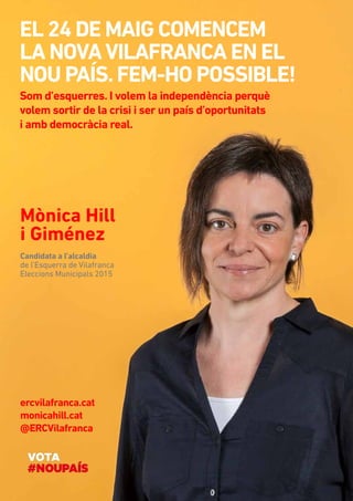 Mònica Hill
i Giménez
El 24 DE MAIG comencem 	
la novaVilafranca en el
nou país.Fem-ho possible!
Candidata a l’alcaldia
de l’Esquerra de Vilafranca
Eleccions Municipals 2015
ercvilafranca.cat
monicahill.cat
@ERCVilafranca
Som d’esquerres. I volem la independència perquè
volem sortir de la crisi i ser un país d’oportunitats 	
i amb democràcia real.
 