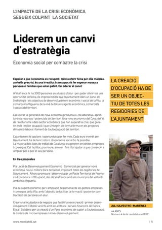 | 5www.monicahill.cat
Esperar a que l’economia es recuperi i torni a oferir feina per ella mateixa,
a nivells precrisi, és una irrealitat i com a poc és fer esperar massa a
persones i famílies que estan patint. Cal liderar el canvi!
A Vilafranca hi ha 3000 persones en situació d’atur i per poder oferir-los una
oportunitat de feina, és imprescindible que l’Ajuntament lideri un canvi en
l’estratègia i els objectius de desenvolupament econòmic i social de la Vila, la
comarca i la Vegueria, de la mà de tots els agents econòmics, comercials 	
i socials del territori.
Cal liderar la generació de nova economia productiva i col.laborativa, aprofi-
tant els recursos i potencials del territori. Una nova economia del Cava, del Vi,
de l’enoturisme i dels sector econòmics que han superat la crisi, que gene-
rin més i millor ocupació i que s’integrin de forma ferma en els projectes
d’inserció laboral i foment de l’autoocupació del territori.
L’ajuntament té opcions i oportunitats per fer més. Cada euro invertit per
l’Ajuntament, ha de tenir retorn, i l’economia social ho fa possible. 	
La majoria dels llocs de treball de Catalunya es generen en petites empreses 	
i comerços. Cal facilitar, promoure, animar i fins i tot ajudar a que comencin a
ampliar poc a poc el seu personal.
En tres propostes
Pla Local de Desenvolupament Econòmic i Comercial per generar nova
economia, nous i millors llocs de treball, implicant totes les regidories de
l’Ajuntament . Alhora promoure i desenvolupar un Pacte Territorial de Promo-
ció Econòmica i d’Ocupació, des de Vilafranca amb els municipis del voltant i
amb visió Vegueria.
Pla de suport econòmic per l’ampliació de personal de les petites empreses 	
i comerços de la Vila, amb l’objectiu de facilitar la formació i posterior con-
tractació de persones en atur.
Crear una incubadora de negocis que faciliti la seva creació i primer desen-
volupament. Establir acords amb les entitats i serveis financers de Banca
Ètica i Solidaria per la creació d’un Fons econòmic de suport a l’autoocupació,
la creació de microempreses i el seu desenvolupament.
Liderem un canvi
d’estratègia
L’IMPACTE DE LA CRISI ECONÒMICA 	
SEGUEIX COLPINT 	LA SOCIETAT
Economia social per combatre la crisi
44 ANYS
Número 4 de la candidatura d’ERC
La creació
d’ocupació ha de
ser un objeC-
tiu de totes les
regidories de
l’ajuntament
JULI SILVESTRE I MARTÍNEZ
 