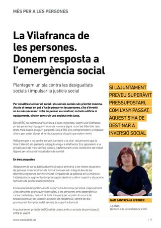 | 7www.monicahill.cat
Per nosaltres la inversió social i els serveis socials són prioritat màxima.
Ara és el temps en què s’ha de pensar en les persones, s’ha d’invertir
on és més necessari i s’ha de pensar en construir, no tants edificis ni
equipaments, sinó en construir una societat més justa.
Des d’ERC no volem una Vilafranca a dues velocitats, volem una Vilafranca
on les persones hi puguem viure de manera digne i a on les llibertats i els
drets més bàsics estiguin garantits. Des d’ERC ens comprometem a treballar
a fons per poder donar el tomb a aquesta situació que estem vivint.
Vetllarem per a no perdre serveis sanitaris a la vila i reclamarem que la
línia d’atenció als pacients subaguts vingui a Vilafranca. Ens oposarem a la
privatització de més serveis públics, i defensarem unes condicions de treball
dignes per a tots els treballadors de sanitat.
En tres propostes
Adaptarem la xarxa bàsica d’atenció social primària a les noves situacions
de pobresa i intervindrem de forma transversal i integral des de les
diferents regidories per minimitzar l’impacte de la pobresa en la infància i
l’adolescència augmentant el pressupost destinat a oferir suport a situacions
familiars de precarietat econòmica.
Consolidarem les polítiques de suport a l’autonomia personal, especialment
a les persones grans que viuen soles, a les persones amb dependència
i a les cuidadores, reduint la llista d’espera per accedir al recurs de
teleassistència i per accedir al servei de residència i centre de dia i
promourem l’ampliació del serveis de suport a domicili.
Impulsarem el projecte del Casal de Joves amb un procés de participació
entre el jovent.
La Vilafranca de
les persones.
Donem resposta a
l’emergència social
MÉS PER A LES PERSONES
Plantegem un pla contra les desigualtats
socials i impulsar la justícia social
43 ANYS
Número 6 de la candidatura d’ERC
NATI SANTACANA I FERRER
Si l’Ajuntament
preveu superàvit
pressupostari,
com l’any passat,
aquest s’ha de
destinar a 	
inversió social
 