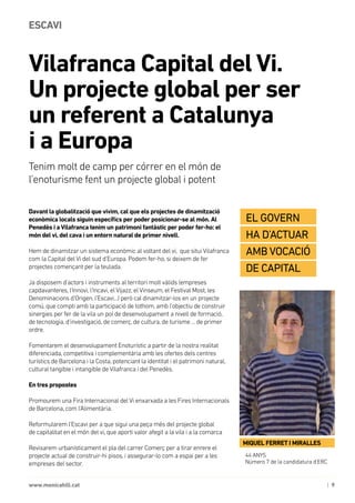 | 9www.monicahill.cat
Davant la globalització que vivim, cal que els projectes de dinamització
econòmica locals siguin específics per poder posicionar-se al món. Al
Penedès i aVilafranca tenim un patrimoni fantàstic per poder fer-ho: el
món del vi, del cava i un entorn natural de primer nivell.
Hem de dinamitzar un sistema econòmic al voltant del vi, que situi Vilafranca
com la Capital del Vi del sud d’Europa. Podem fer-ho, si deixem de fer
projectes començant per la teulada.
Ja disposem d’actors i instruments al territori molt vàlids (empreses
capdavanteres, l’Innovi, l’Incavi, el Vijazz, el Vinseum, el Festival Most, les
Denominacions d’Origen, l’Escavi...) però cal dinamitzar-los en un projecte
comú, que compti amb la participació de tothom, amb l’objectiu de construir
sinergies per fer de la vila un pol de desenvolupament a nivell de formació,
de tecnologia, d’investigació, de comerç, de cultura, de turisme ... de primer
ordre.
Fomentarem el desenvolupament Enoturístic a partir de la nostra realitat
diferenciada, competitiva i complementària amb les ofertes dels centres
turístics de Barcelona i la Costa, potenciant la identitat i el patrimoni natural,
cultural tangible i intangible de Vilafranca i del Penedès.
En tres propostes
Promourem una Fira Internacional del Vi enxarxada a les Fires Internacionals
de Barcelona, com l’Alimentària.
Reformularem l’Escavi per a que sigui una peça més del projecte global
de capitalitat en el món del vi, que aporti valor afegit a la vila i a la comarca
Revisarem urbanísticament el pla del carrer Comerç per a tirar enrere el
projecte actual de construir-hi pisos, i assegurar-lo com a espai per a les
empreses del sector.
Vilafranca Capital del Vi. 	
Un projecte global per ser 		
un referent a Catalunya 				
i a Europa
ESCAVI
Tenim molt de camp per córrer en el món de
l’enoturisme fent un projecte global i potent
44 ANYS
Número 7 de la candidatura d’ERC
MIQUEL FERRET I MIRALLES
El govern 	
ha d’actuar
amb vocació
de capital
 