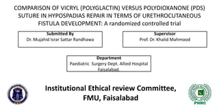 COMPARISON OF VICRYL (POLYGLACTIN) VERSUS POLYDIOXANONE (PDS)
SUTURE IN HYPOSPADIAS REPAIR IN TERMS OF URETHROCUTANEOUS
FISTULA DEVELOPMENT: A randomized controlled trial
Institutional Ethical review Committee,
FMU, Faisalabad
Submitted By
Dr. Mujahid Israr Sattar Randhawa
Supervisor
Prof. Dr. Khalid Mahmood
Department
Paediatric Surgery Dept. Allied Hospital
Faisalabad.
 