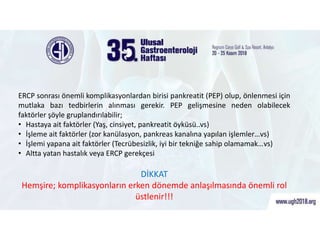 ERCP Sonrası Görülen Komplikasyonlar
ERCP sonrası önemli komplikasyonlardan birisi pankreatit (PEP) olup, önlenmesi için
mutlaka bazı tedbirlerin alınması gerekir. PEP gelişmesine neden olabilecek
faktörler şöyle gruplandırılabilir;
• Hastaya ait faktörler (Yaş, cinsiyet, pankreatit öyküsü..vs)
• İşleme ait faktörler (zor kanülasyon, pankreas kanalına yapılan işlemler…vs)
• İşlemi yapana ait faktörler (Tecrübesizlik, iyi bir tekniğe sahip olamamak…vs)
• Altta yatan hastalık veya ERCP gerekçesi
DİKKAT
Hemşire; komplikasyonların erken dönemde anlaşılmasında önemli rol
üstlenir!!!
 