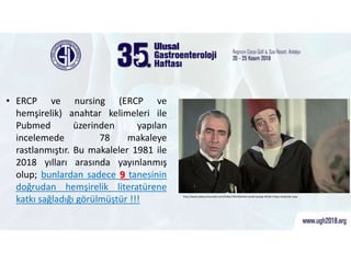 ERCP ve hemşirelik araştırmaları
• ERCP ve nursing (ERCP ve
hemşirelik) anahtar kelimeleri ile
Pubmed üzerinden yapılan
incelemede 78 makaleye
rastlanmıştır. Bu makaleler 1981 ile
2018 yılları arasında yayınlanmış
olup; bunlardan sadece 9 tanesinin
doğrudan hemşirelik literatürene
katkı sağladığı görülmüştür !!! http://www.pabucumunstari.com/haber/7624/kemal-sunali-kaziyip-40-bin-liraya-satiyorlar.aspx
 