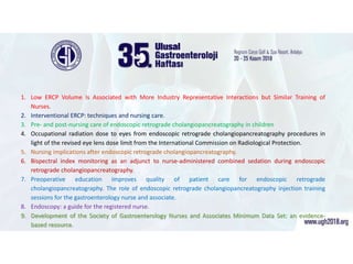 İşte bu makaleler;
1. Low ERCP Volume Is Associated with More Industry Representative Interactions but Similar Training of
Nurses.
2. Interventional ERCP: techniques and nursing care.
3. Pre- and post-nursing care of endoscopic retrograde cholangiopancreatography in children
4. Occupational radiation dose to eyes from endoscopic retrograde cholangiopancreatography procedures in
light of the revised eye lens dose limit from the International Commission on Radiological Protection.
5. Nursing implications after endoscopic retrograde cholangiopancreatography.
6. Bispectral index monitoring as an adjunct to nurse-administered combined sedation during endoscopic
retrograde cholangiopancreatography.
7. Preoperative education improves quality of patient care for endoscopic retrograde
cholangiopancreatography. The role of endoscopic retrograde cholangiopancreatography injection training
sessions for the gastroenterology nurse and associate.
8. Endoscopy: a guide for the registered nurse.
9. Development of the Society of Gastroenterology Nurses and Associates Minimum Data Set: an evidence-
based resource.
 