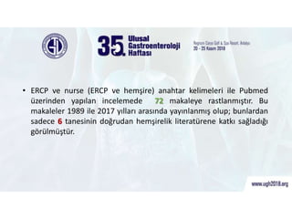 ERCP ve hemşire araştırmaları
• ERCP ve nurse (ERCP ve hemşire) anahtar kelimeleri ile Pubmed
üzerinden yapılan incelemede 72 makaleye rastlanmıştır. Bu
makaleler 1989 ile 2017 yılları arasında yayınlanmış olup; bunlardan
sadece 6 tanesinin doğrudan hemşirelik literatürene katkı sağladığı
görülmüştür.
 
