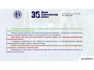 İşte bu makaleler;
1. The safety of nurse-administered procedural sedation compared to anesthesia care in a historical
cohort of advanced endoscopy patients.
2. Sedation during endoscopic retrograde cholangiopancreatography: a randomized controlled study
of patient-controlled propofol sedation and that given by a nurse anesthetist.
3. High efficacy with deep nurse-administered propofol sedation for advanced gastroenterologic
endoscopic procedures.
4. A prospective evaluation of the incidence of adverse events in nurse-administered moderate
sedation guided by sedation scores or Bispectral Index.
5. Sedation with propofol for interventional endoscopy by trained nurses in high-risk octogenarians:
a prospective, randomized, controlled study.
6. Development of the Society of Gastroenterology Nurses and Associates Minimum Data Set: an
evidence-based resource.
 