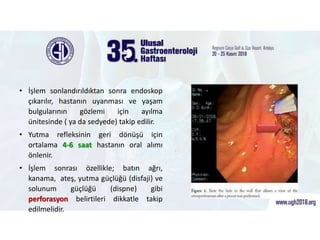 • İşlem sonlandırıldıktan sonra endoskop
çıkarılır, hastanın uyanması ve yaşam
bulgularının gözlemi için ayılma
ünitesinde ( ya da sedyede) takip edilir.
• Yutma refleksinin geri dönüşü için
ortalama 4-6 saat hastanın oral alımı
önlenir.
• İşlem sonrası özellikle; batın ağrı,
kanama, ateş, yutma güçlüğü (disfaji) ve
solunum güçlüğü (dispne) gibi
perforasyon belirtileri dikkatle takip
edilmelidir.
.
 