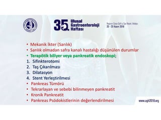 ERCP Endikasyonları
• Mekanik İkter (Sarılık)
• Sarılık olmadan safra kanalı hastalığı düşünülen durumlar
• Terapötik biliyer veya pankreatik endoskopi;
1. Sifinkterotomi
2. Taş Çıkarılması
3. Dilatasyon
4. Stent Yerleştirilmesi
• Pankreas Tümörü
• Tekrarlayan ve sebebi bilinmeyen pankreatit
• Kronik Pankreatit
• Pankreas Psödokistlerinin değerlendirilmesi
 