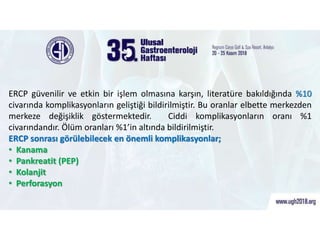 ERCP Sonrası Görülen Komplikasyonlar
ERCP güvenilir ve etkin bir işlem olmasına karşın, literatüre bakıldığında %10
civarında komplikasyonların geliştiği bildirilmiştir. Bu oranlar elbette merkezden
merkeze değişiklik göstermektedir. Ciddi komplikasyonların oranı %1
civarındandır. Ölüm oranları %1’in altında bildirilmiştir.
ERCP sonrası görülebilecek en önemli komplikasyonlar;
• Kanama
• Pankreatit (PEP)
• Kolanjit
• Perforasyon
 