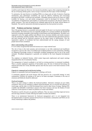 Renewable energy technologies for poverty alleviation
Initial assessment report: South Africa                                                             38

would be much improved. However, low-income householders express other competing demands for
the use of housing subsidy grants, such as trying to maximise the floor space of their dwellings.
To summarise, the main barriers to installing SWHs on a large scale are lack of attractive financing
mechanisms, poor information availability, the need for effective marketing and overcoming
perceptions that SHW is inefficient and unreliable. Affordable financial and service loans are widely
available for buying a car and similar arrangements could be developed for buying a SWH.
Accreditation of manufacturers and installers to a professional association is the obvious solution for
quality assurance. This must be backed up by standards approved by the South African Bureau of
Standards. The need for nationwide information programmes has been pointed out earlier.

3.9.4     Problems and barriers: fuelwood
One of the greatest barriers to sustainable fuelwood supply for the poor is an incorrect understanding
of the problem. The fuelwood crisis was originally thought to be a resource problem; the demand for
fuelwood exceeding sustainable yield resulting in deforestation and land degradation. Woodlots were
supposed to solve the supply problem and efficient stoves, kerosene subsidies and similar measures
were the technology remedies (Gandar 1994). It has now been understood that agricultural practices
and land clearing and not fuelwood collection are the major causes of deforestation. Also the
regenerative capacity of woodlands had been underestimated and the coping strategies of rural
people had not been considered.

Better understanding of the problem
It is not widely recognized that fuelwood resources are a major national asset.
The role of trees in the rural economy and environment is not fully understood and insufficient
recognition is given to the value of woodland and woodland products to rural communities. Building
on indigenous knowledge systems in sustainable woodland management may be one of the useful
strategies. Woodland management is generally not included in the local integrated development
plans.
The emphasis on industrial forestry, which creates large-scale employment and export earnings
marginalised the role of community forestry.
The management of natural woodlands is not built on existing practices in communal woodlands.
There is usually inadequate regulation of harvestable areas, the time of fuelwood harvesting, the
material harvested (live wood, allowable species) and who has access to the forest resources of the
community.

Capacity in communal and social forestry lacking
Capacity in sustainable fuelwood management is lacking at all levels.
A community approach and social forestry (SF) has proved to be a successful strategy in rural
communities. Facilities for training in SF need to be better developed. Constraints in the area of
extension and fieldwork should be addressed.

Fuelwood strategies
There is no clear strategy to address the fuelwood problem. Alternative strategies are not widely
considered. There are two strategies to address fuelwood demand: one is to increase the efficiency of
wood usage, and the other is to shift the demand from wood to other forms of energy. Making LPG
available and affordable would help to preserve the forest resources and ease the burden of wood
collection of and exposure to indoor air pollution of women and children.
Woodstoves used by the poor are generally inefficient. They use more wood than improved stoves
and emit large amounts of smoke affecting the health of women and children.
There is no institutional framework for fuelwood management and it is not integrated into
development plans at national, regional and local level. Government, communities and NGOs are not
closely interacting to address the problem.




ENERGY RESEARCH CENTRE
 