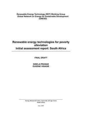 Renewable Energy Technology (RET) Working Group
   Global Network on Energy for Sustainable Development
                         (GNESD)




Renewable energy technologies for poverty
                 alleviation
  Initial assessment report: South Africa


                        FINAL DRAFT


                      GISELA PRASAD
                      EUGENE VISAGIE




           Energy Research Centre, University of Cape Town
                            South Africa

                              June 2005
 
