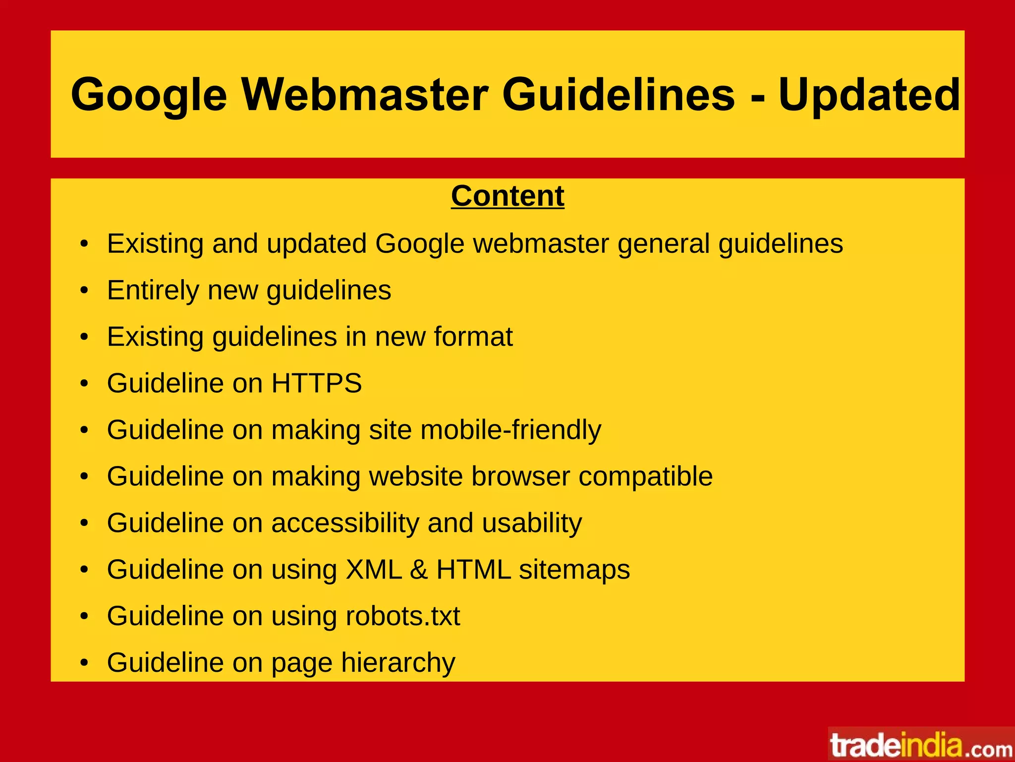 Google Webmaster Guidelines - Updated
Content
● Existing and updated Google webmaster general guidelines
● Entirely new guidelines
● Existing guidelines in new format
● Guideline on HTTPS
● Guideline on making site mobile-friendly
● Guideline on making website browser compatible
● Guideline on accessibility and usability
● Guideline on using XML & HTML sitemaps
● Guideline on using robots.txt
● Guideline on page hierarchy
 