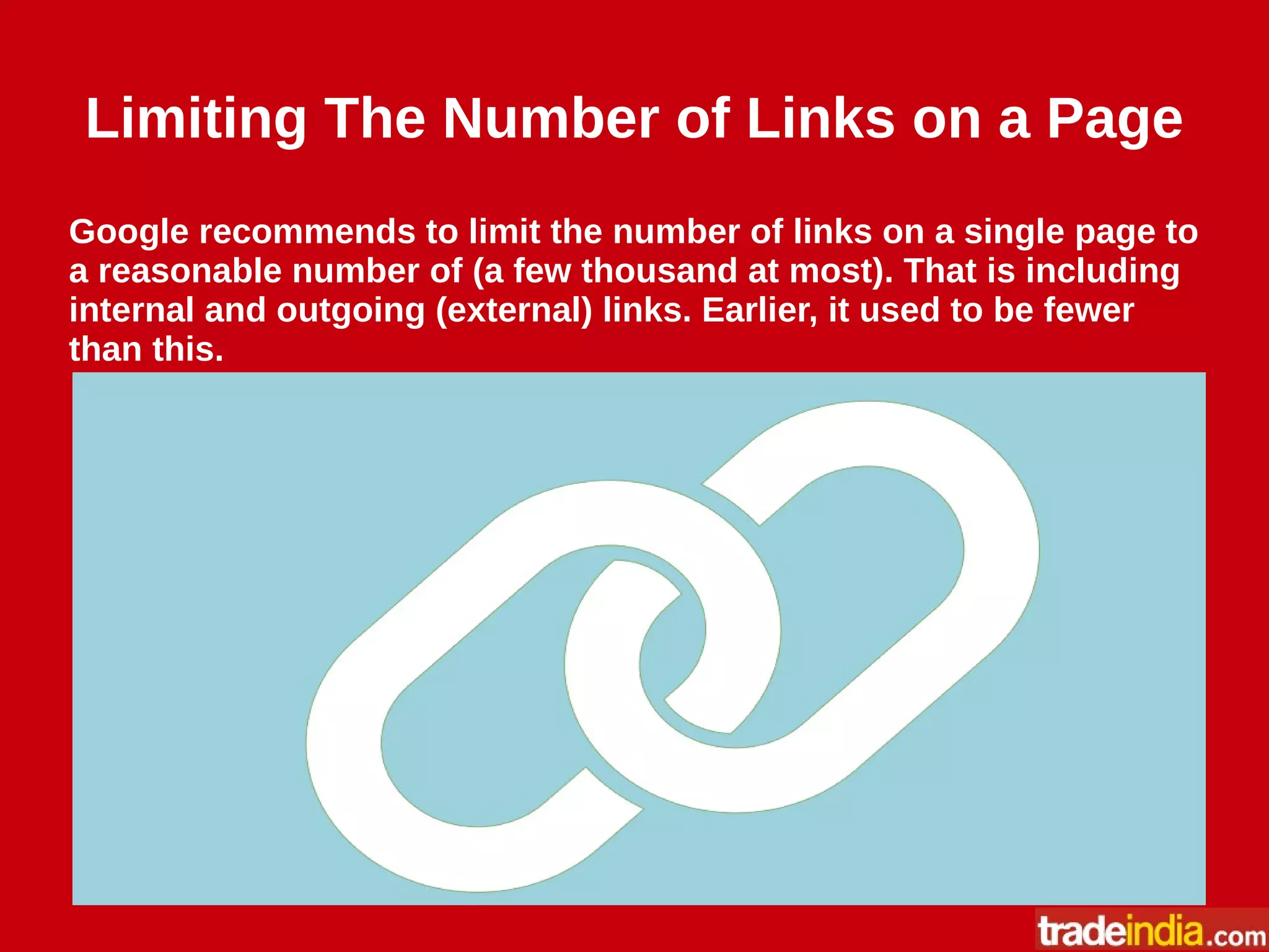 Limiting The Number of Links on a Page
Google recommends to limit the number of links on a single page to
a reasonable number of (a few thousand at most). That is including
internal and outgoing (external) links. Earlier, it used to be fewer
than this.
 