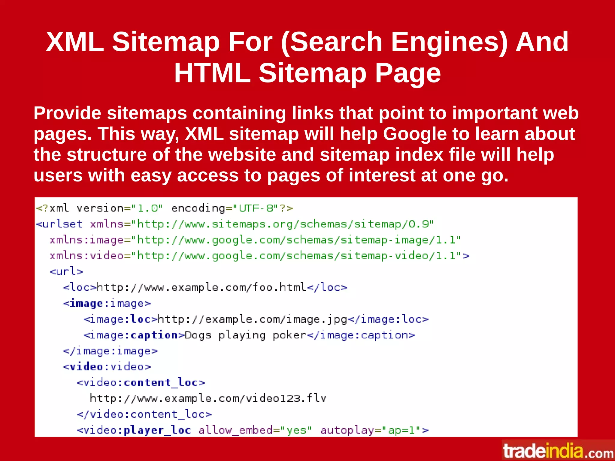 XML Sitemap For (Search Engines) And
HTML Sitemap Page
Provide sitemaps containing links that point to important web
pages. This way, XML sitemap will help Google to learn about
the structure of the website and sitemap index file will help
users with easy access to pages of interest at one go.
 