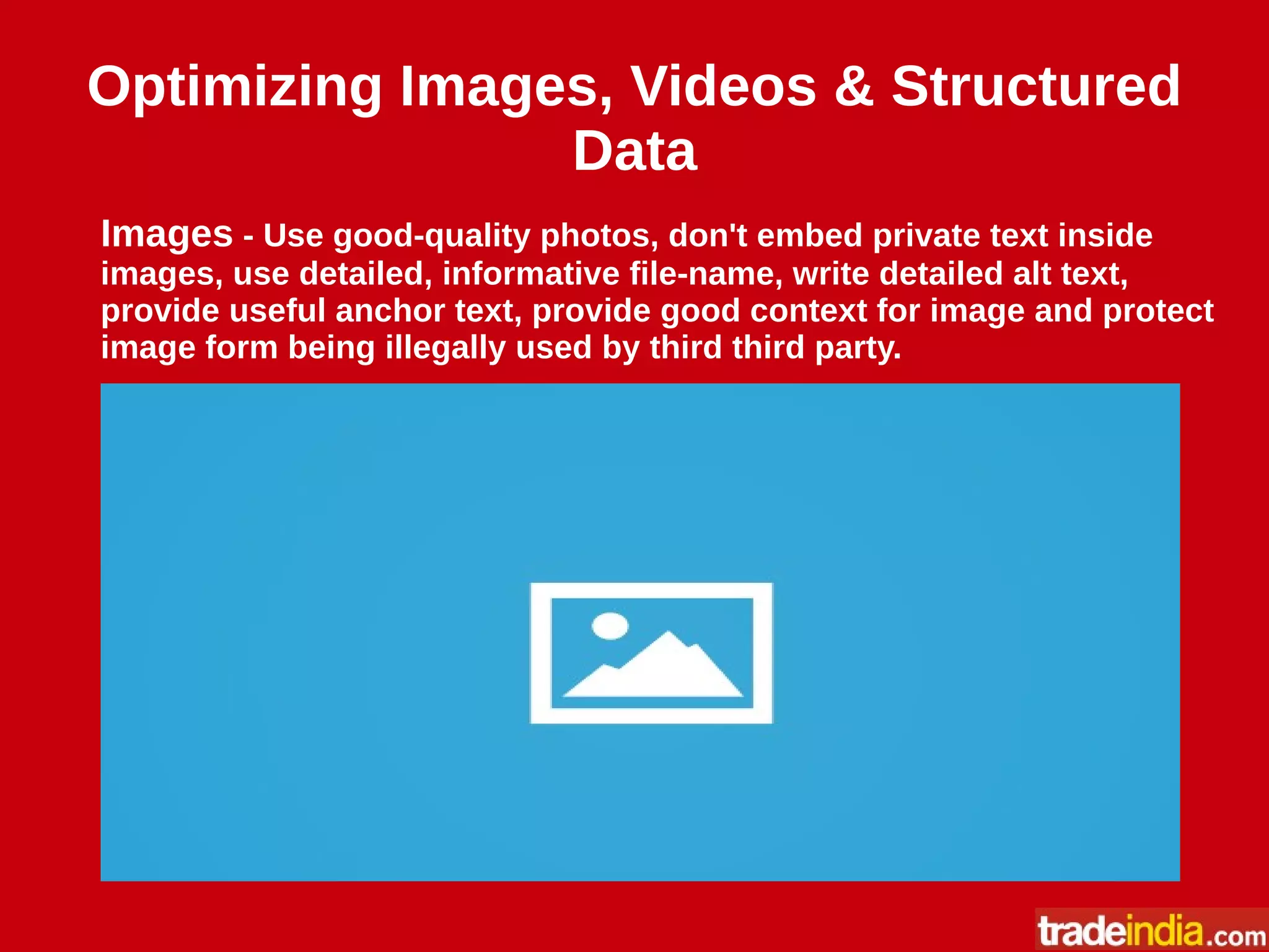 Optimizing Images, Videos & Structured
Data
Images - Use good-quality photos, don't embed private text inside
images, use detailed, informative file-name, write detailed alt text,
provide useful anchor text, provide good context for image and protect
image form being illegally used by third third party.
 