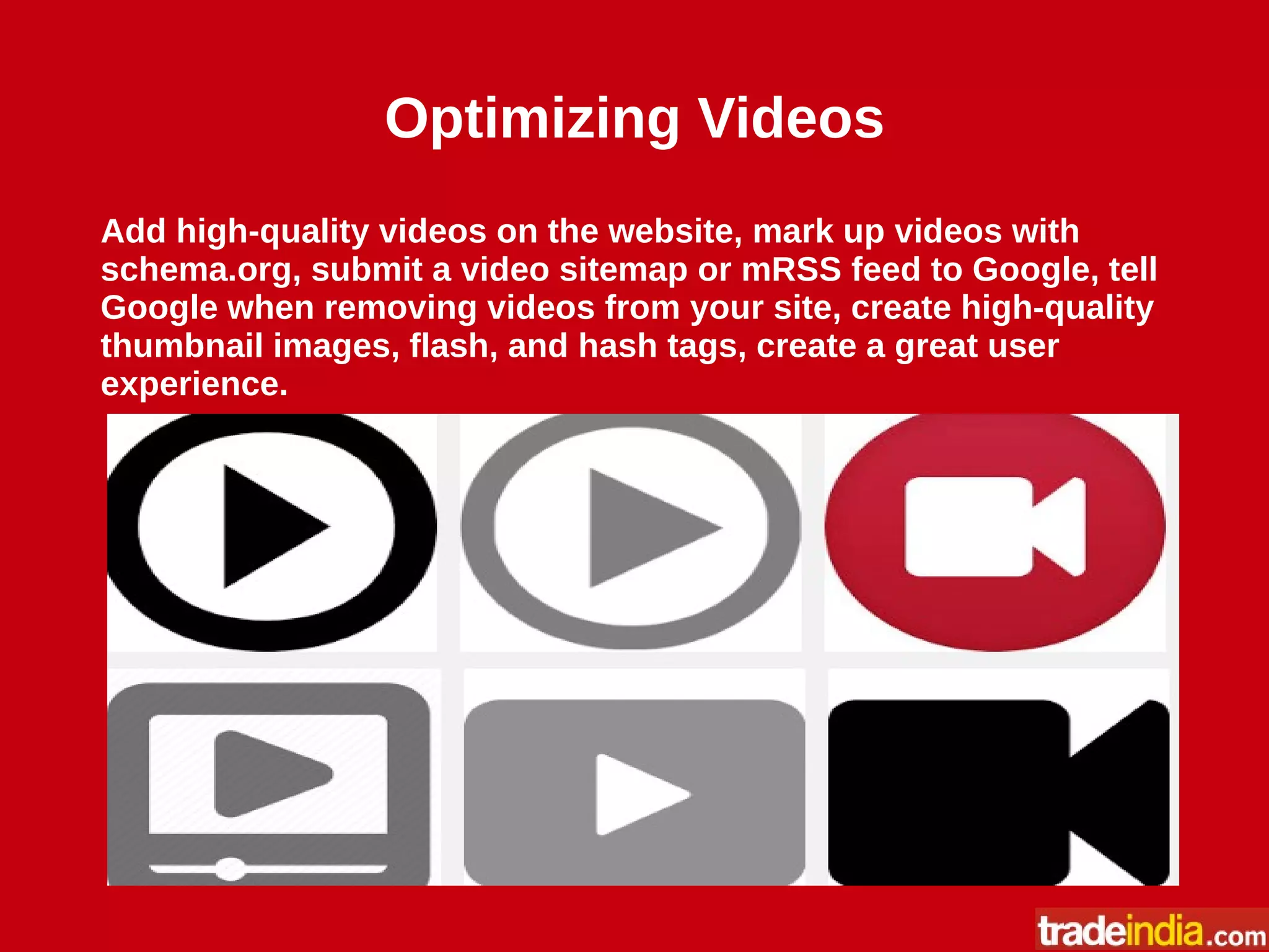 Optimizing Videos
Add high-quality videos on the website, mark up videos with
schema.org, submit a video sitemap or mRSS feed to Google, tell
Google when removing videos from your site, create high-quality
thumbnail images, flash, and hash tags, create a great user
experience.
 