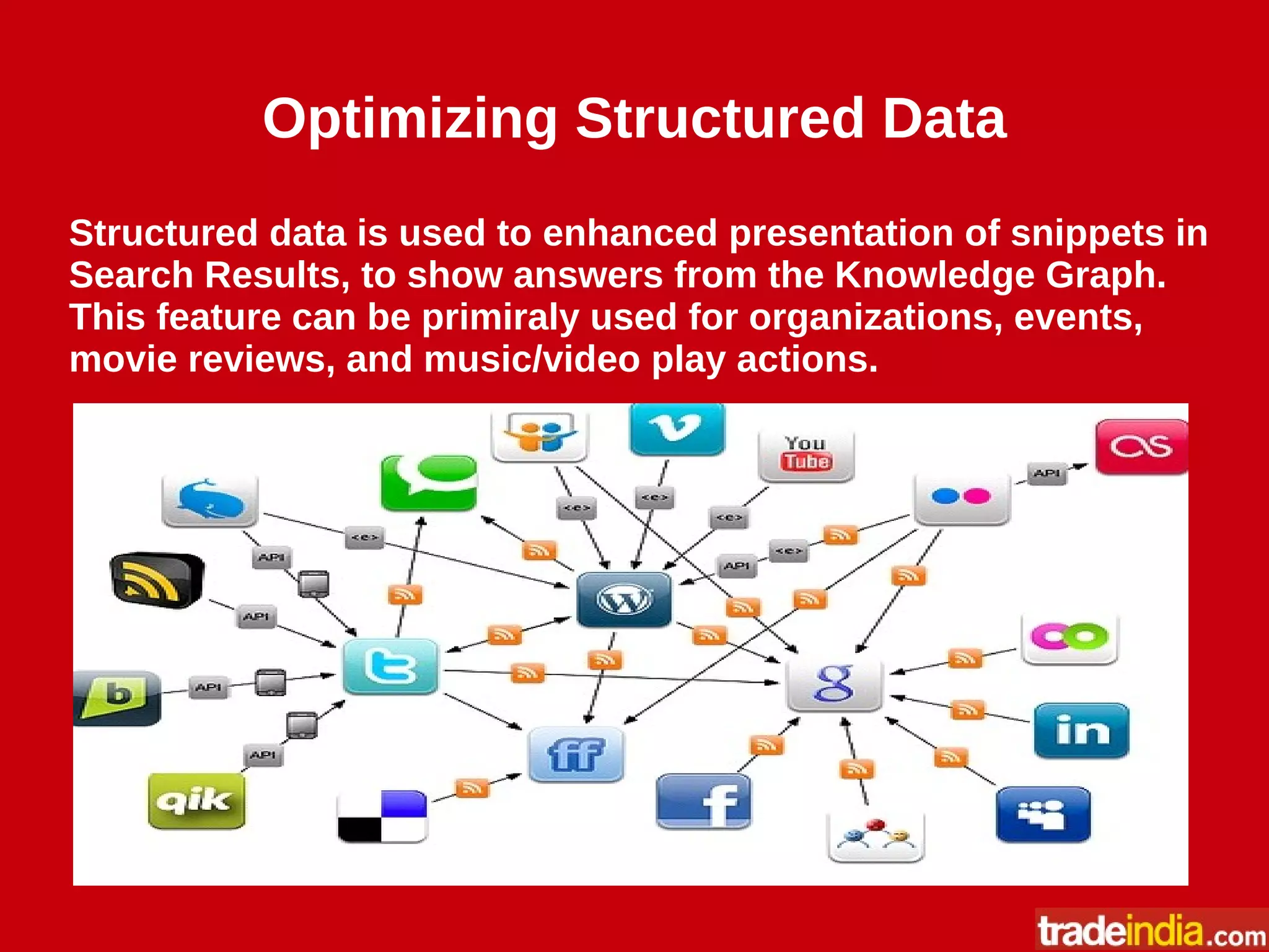 Optimizing Structured Data
Structured data is used to enhanced presentation of snippets in
Search Results, to show answers from the Knowledge Graph.
This feature can be primiraly used for organizations, events,
movie reviews, and music/video play actions.
 