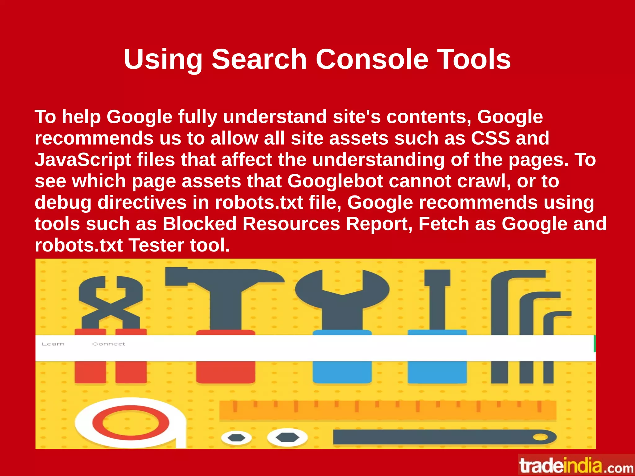 Using Search Console Tools
To help Google fully understand site's contents, Google
recommends us to allow all site assets such as CSS and
JavaScript files that affect the understanding of the pages. To
see which page assets that Googlebot cannot crawl, or to
debug directives in robots.txt file, Google recommends using
tools such as Blocked Resources Report, Fetch as Google and
robots.txt Tester tool.
 