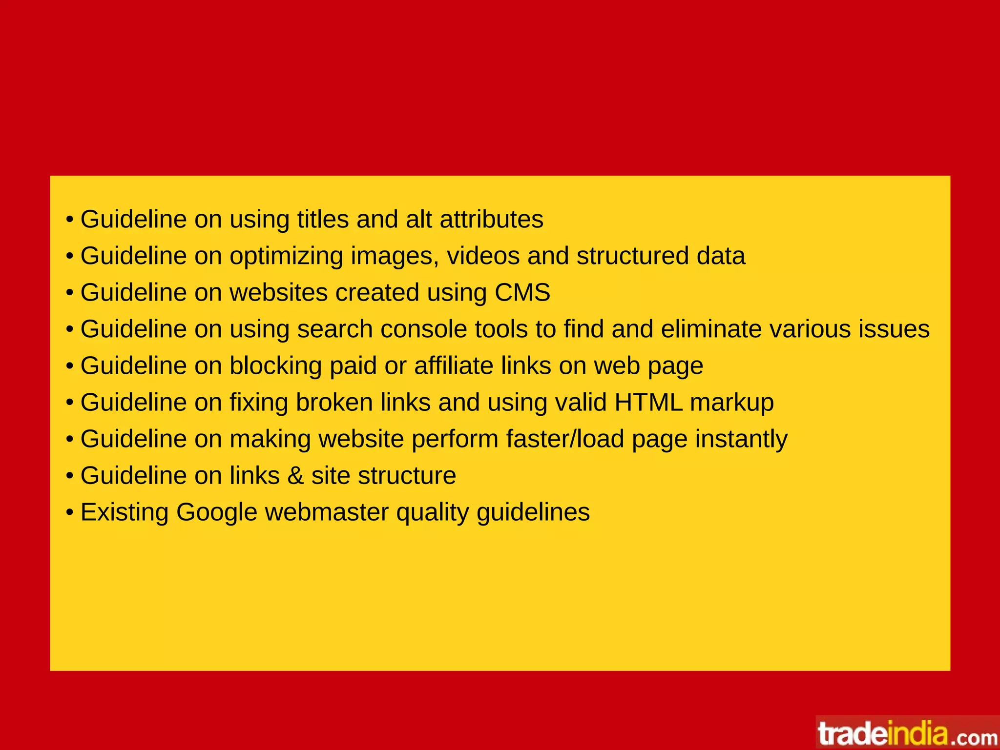 ● Guideline on using titles and alt attributes
● Guideline on optimizing images, videos and structured data
● Guideline on websites created using CMS
● Guideline on using search console tools to find and eliminate various issues
● Guideline on blocking paid or affiliate links on web page
●
Guideline on fixing broken links and using valid HTML markup
● Guideline on making website perform faster/load page instantly
● Guideline on links & site structure
● Existing Google webmaster quality guidelines
 