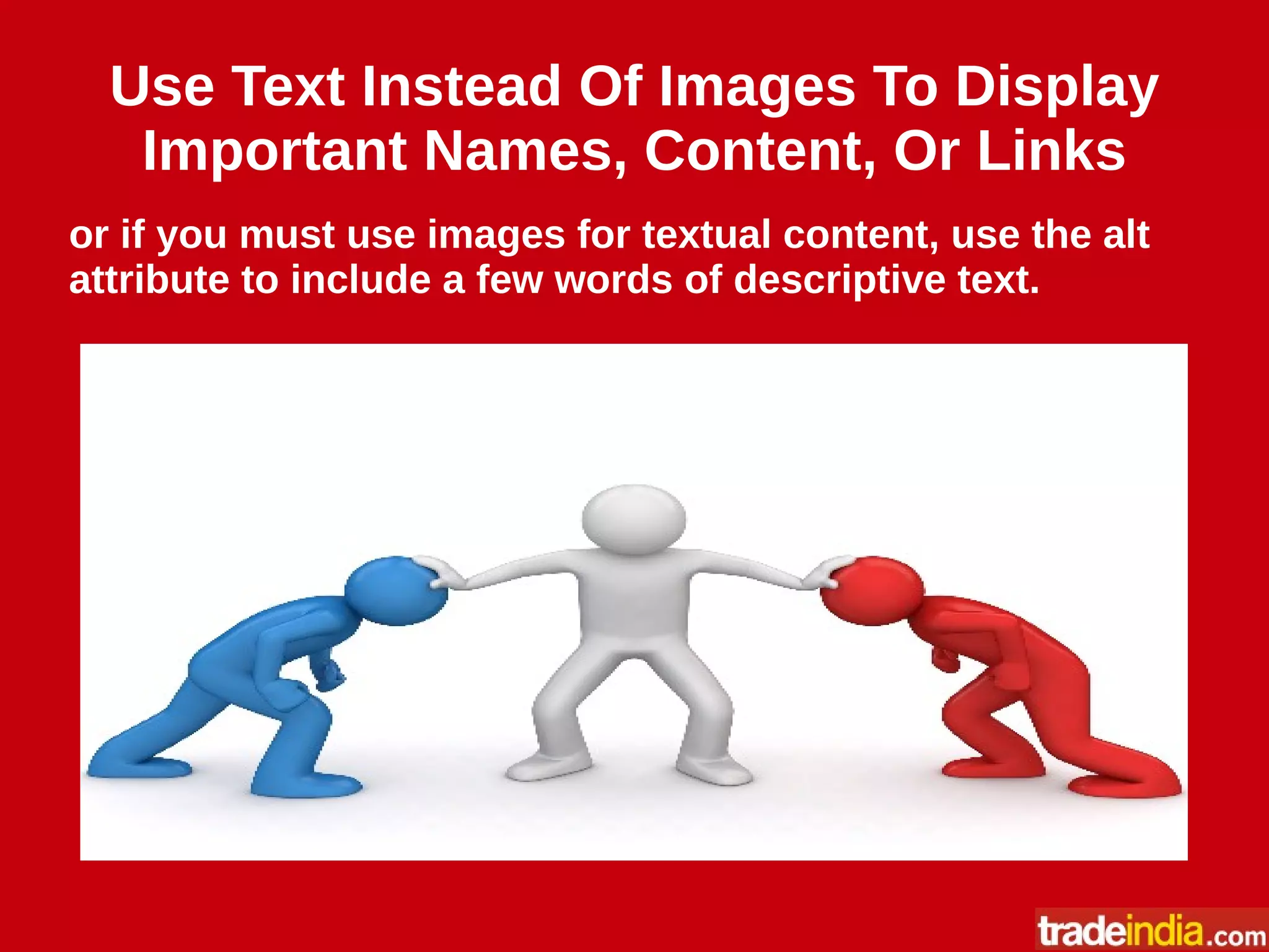 Use Text Instead Of Images To Display
Important Names, Content, Or Links
or if you must use images for textual content, use the alt
attribute to include a few words of descriptive text.
 