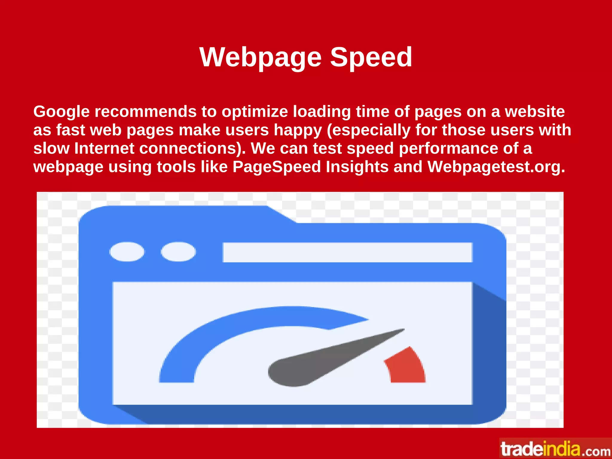 Webpage Speed
Google recommends to optimize loading time of pages on a website
as fast web pages make users happy (especially for those users with
slow Internet connections). We can test speed performance of a
webpage using tools like PageSpeed Insights and Webpagetest.org.
 