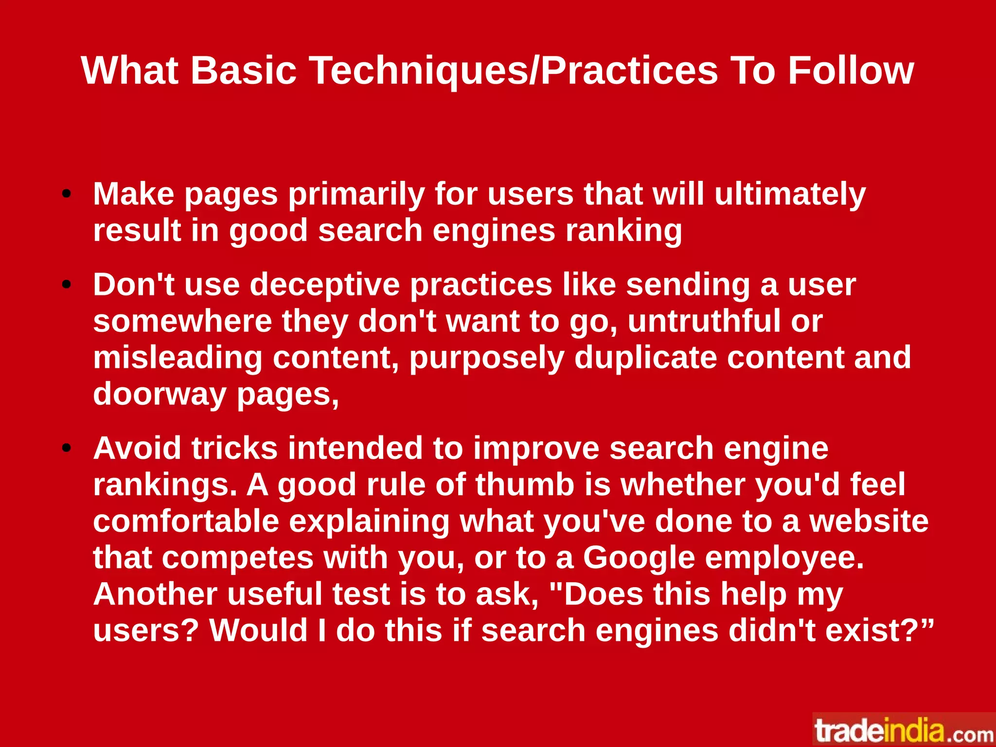 What Basic Techniques/Practices To Follow
● Make pages primarily for users that will ultimately
result in good search engines ranking
● Don't use deceptive practices like sending a user
somewhere they don't want to go, untruthful or
misleading content, purposely duplicate content and
doorway pages,
● Avoid tricks intended to improve search engine
rankings. A good rule of thumb is whether you'd feel
comfortable explaining what you've done to a website
that competes with you, or to a Google employee.
Another useful test is to ask, "Does this help my
users? Would I do this if search engines didn't exist?”
 
