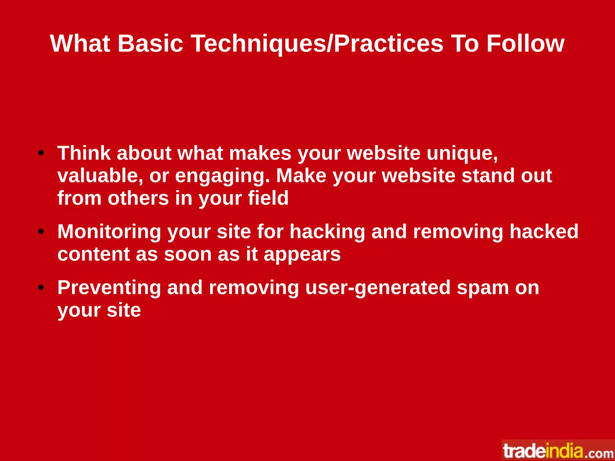 What Basic Techniques/Practices To Follow
● Think about what makes your website unique,
valuable, or engaging. Make your website stand out
from others in your field
● Monitoring your site for hacking and removing hacked
content as soon as it appears
● Preventing and removing user-generated spam on
your site
 