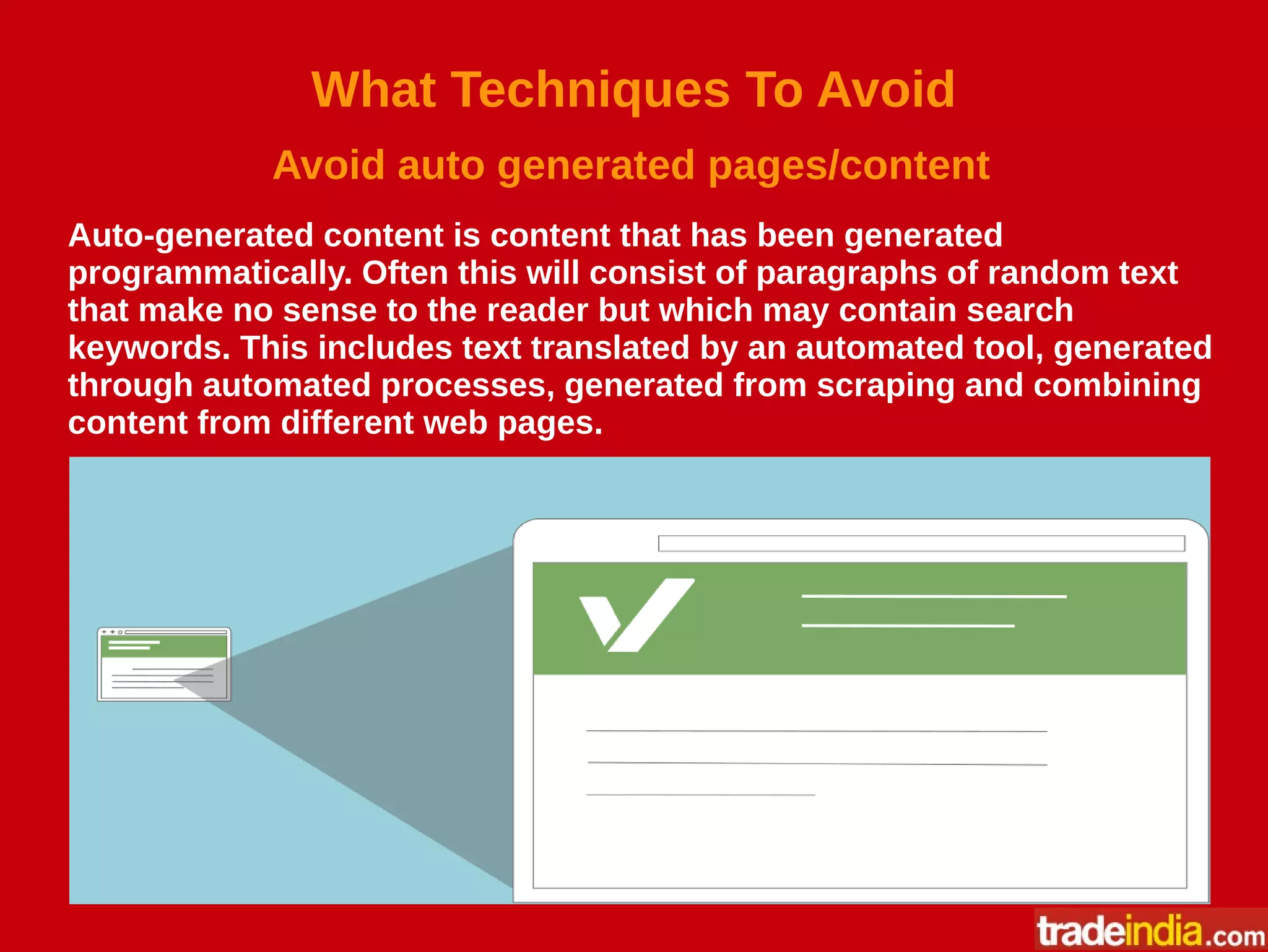 What Techniques To Avoid
Avoid auto generated pages/content
Auto-generated content is content that has been generated
programmatically. Often this will consist of paragraphs of random text
that make no sense to the reader but which may contain search
keywords. This includes text translated by an automated tool, generated
through automated processes, generated from scraping and combining
content from different web pages.
 