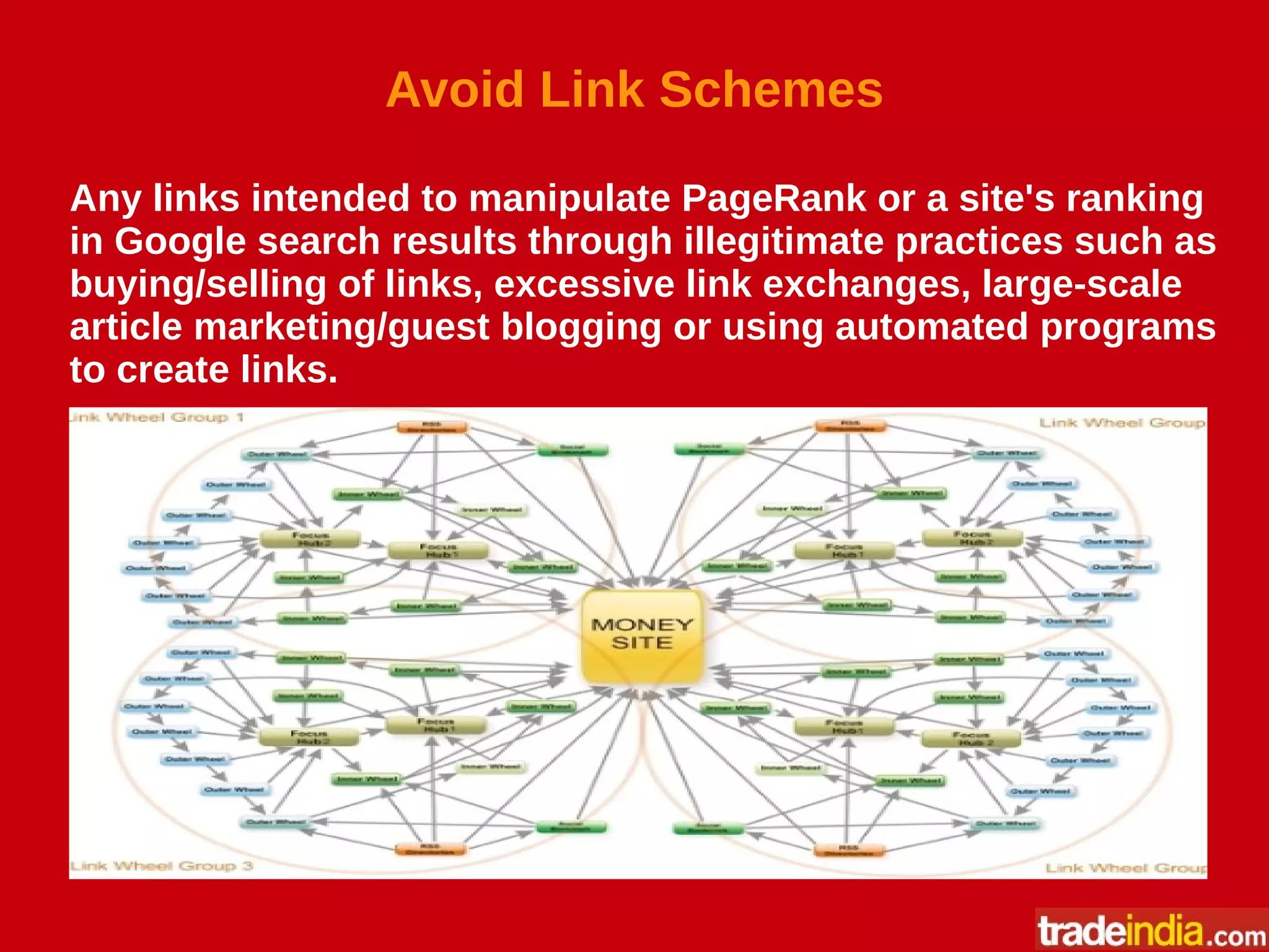 Avoid Link Schemes
Any links intended to manipulate PageRank or a site's ranking
in Google search results through illegitimate practices such as
buying/selling of links, excessive link exchanges, large-scale
article marketing/guest blogging or using automated programs
to create links.
 