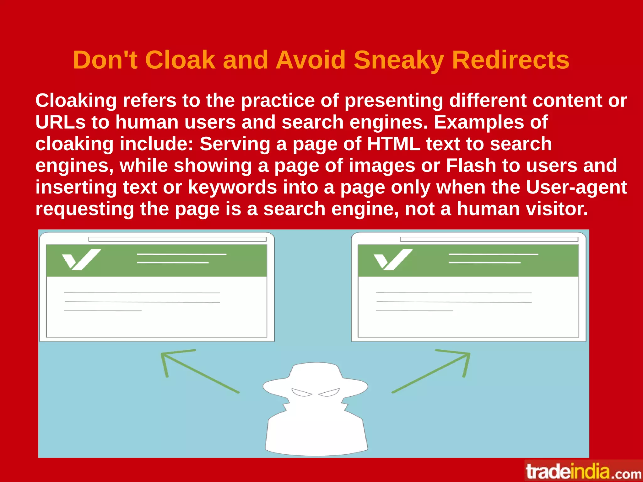 Don't Cloak and Avoid Sneaky Redirects
Cloaking refers to the practice of presenting different content or
URLs to human users and search engines. Examples of
cloaking include: Serving a page of HTML text to search
engines, while showing a page of images or Flash to users and
inserting text or keywords into a page only when the User-agent
requesting the page is a search engine, not a human visitor.
 