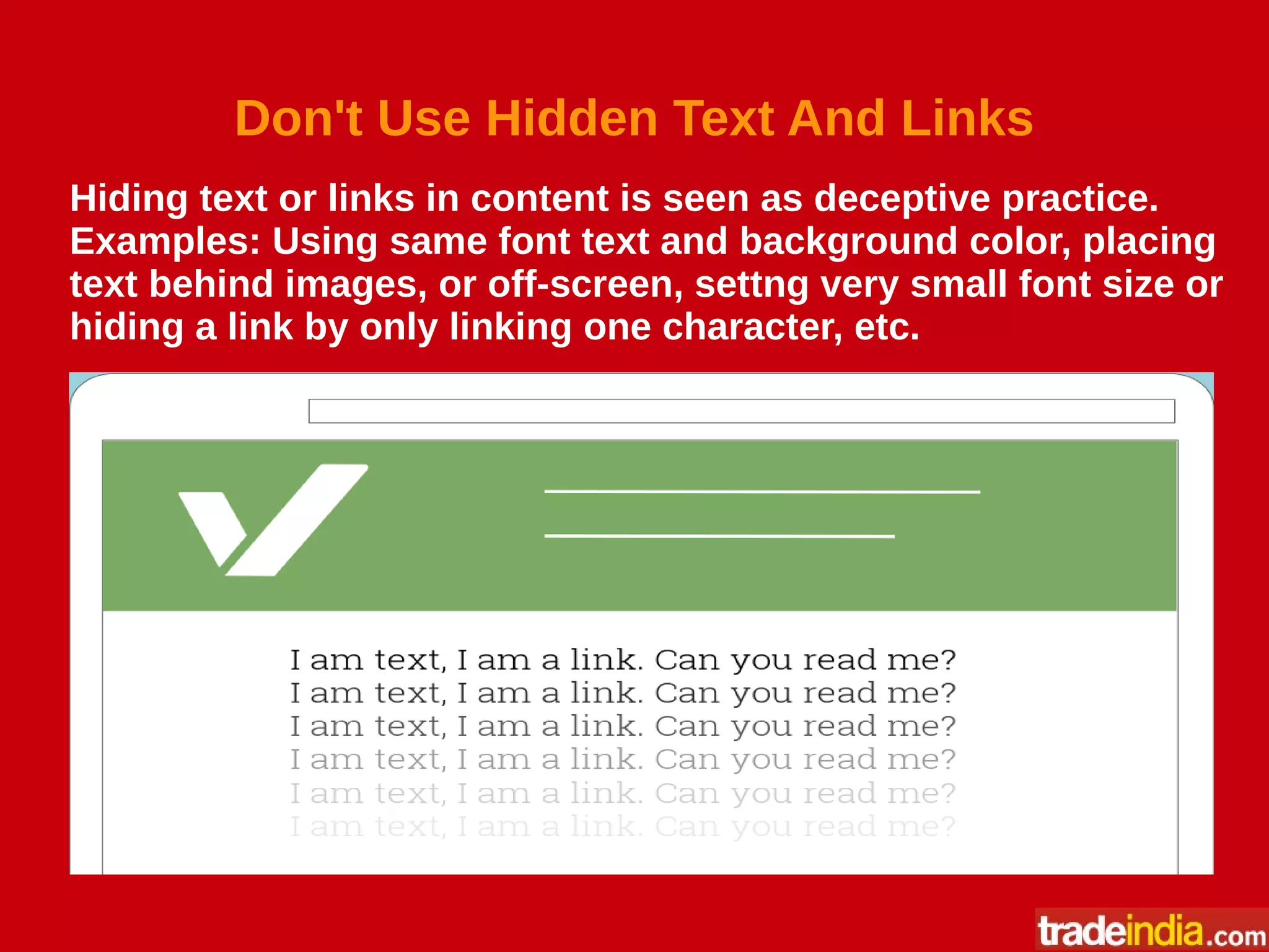 Don't Use Hidden Text And Links
Hiding text or links in content is seen as deceptive practice.
Examples: Using same font text and background color, placing
text behind images, or off-screen, settng very small font size or
hiding a link by only linking one character, etc.
 