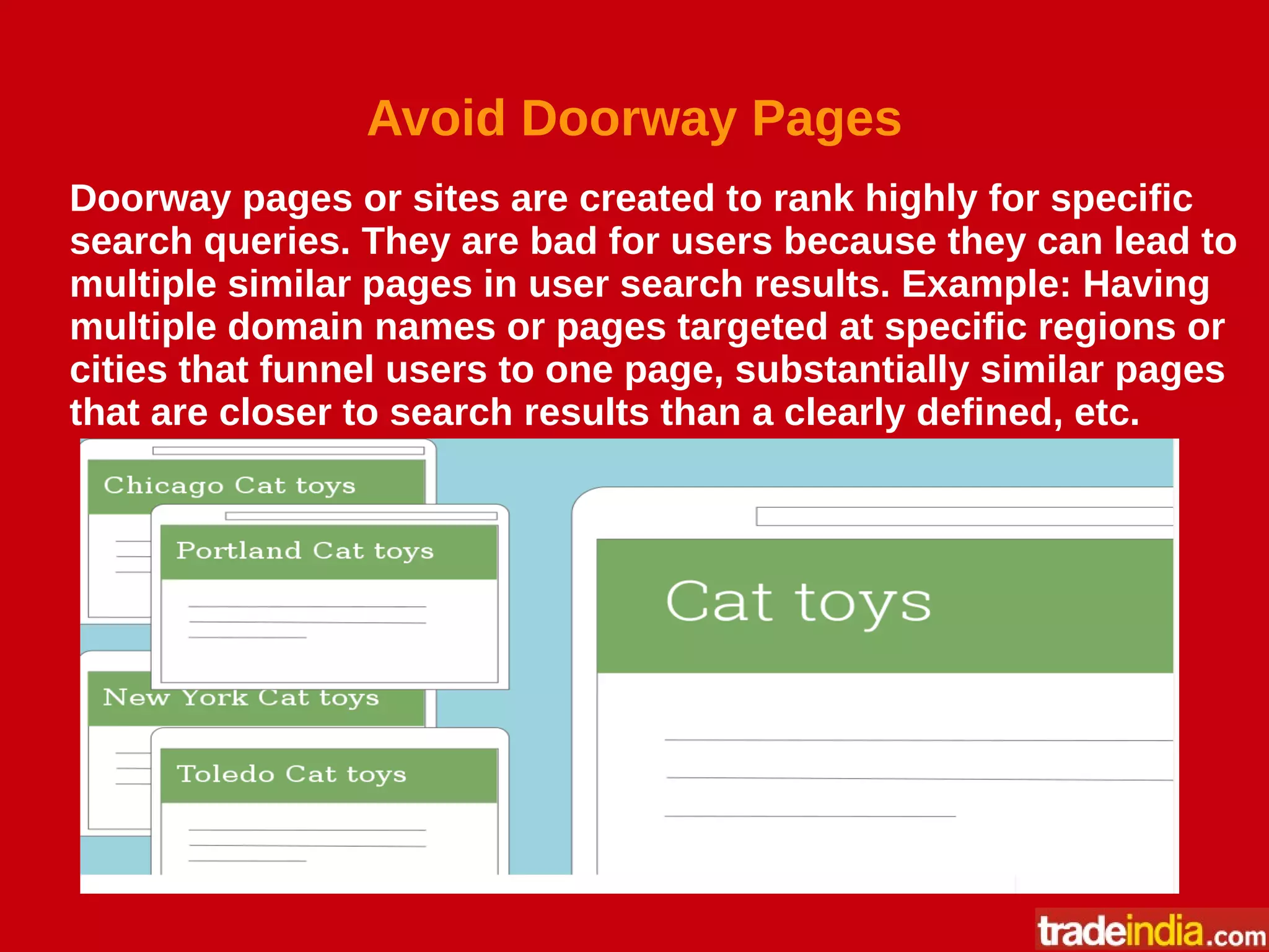 Avoid Doorway Pages
Doorway pages or sites are created to rank highly for specific
search queries. They are bad for users because they can lead to
multiple similar pages in user search results. Example: Having
multiple domain names or pages targeted at specific regions or
cities that funnel users to one page, substantially similar pages
that are closer to search results than a clearly defined, etc.
 