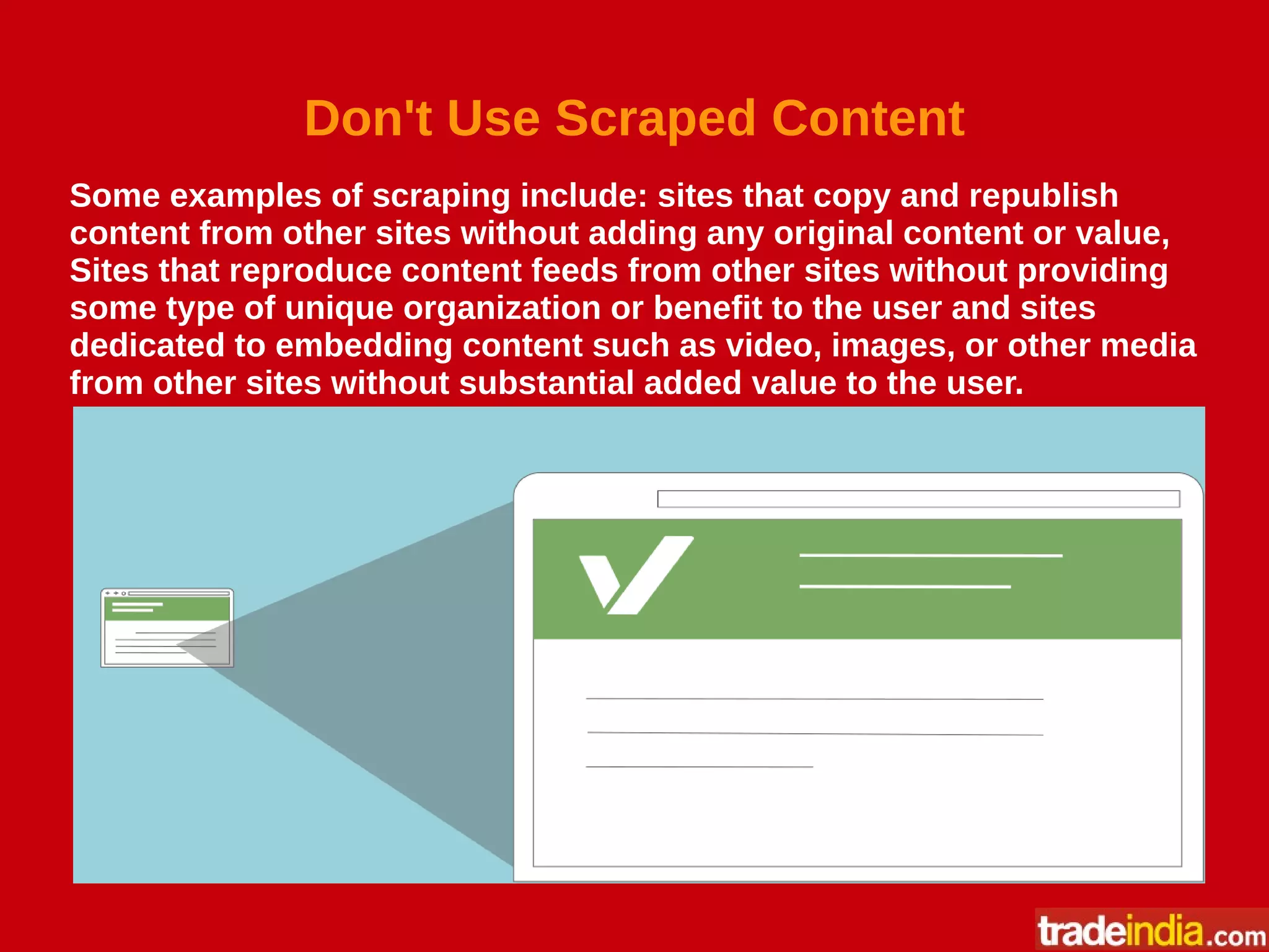 Don't Use Scraped Content
Some examples of scraping include: sites that copy and republish
content from other sites without adding any original content or value,
Sites that reproduce content feeds from other sites without providing
some type of unique organization or benefit to the user and sites
dedicated to embedding content such as video, images, or other media
from other sites without substantial added value to the user.
 