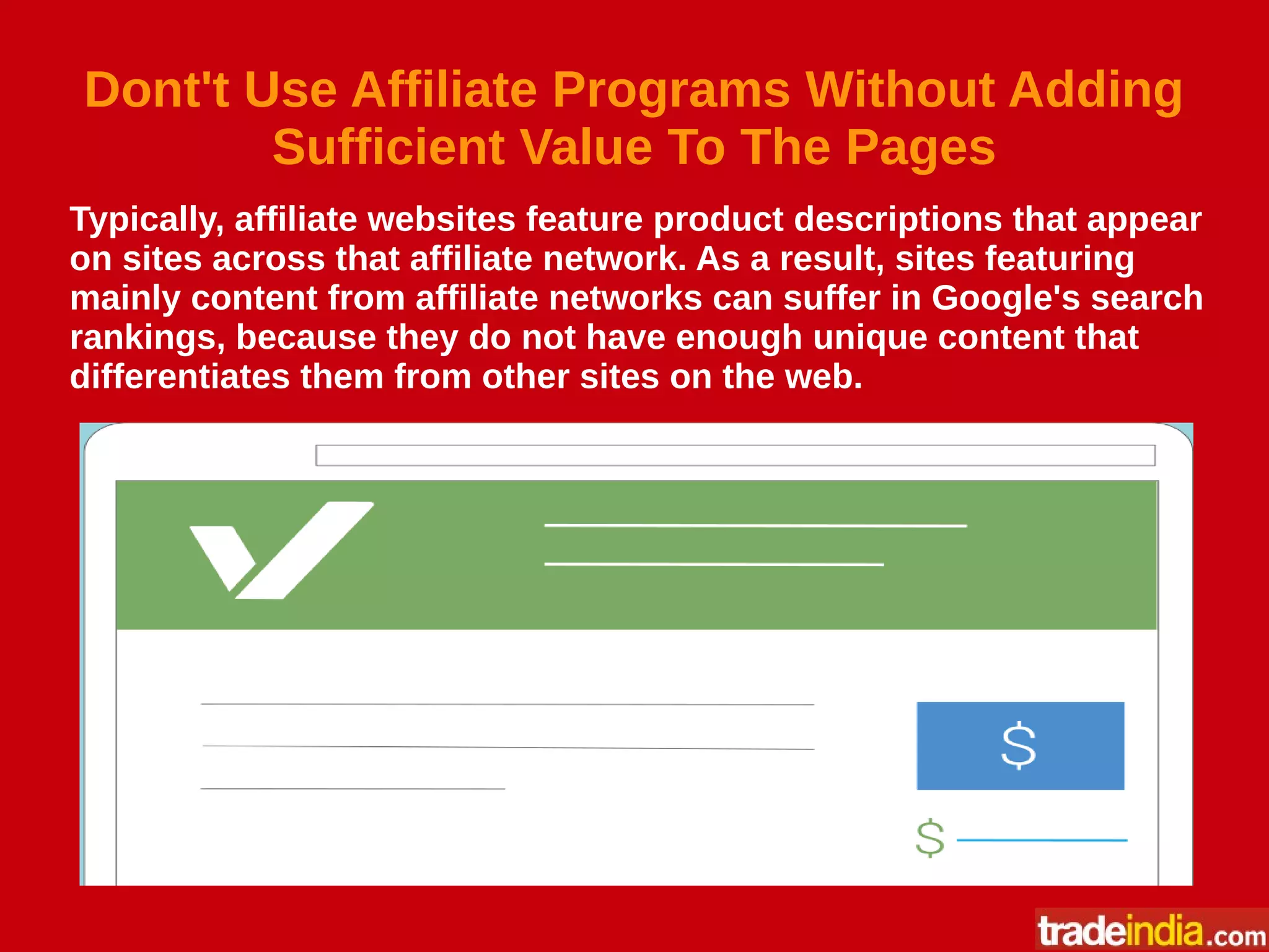 Dont't Use Affiliate Programs Without Adding
Sufficient Value To The Pages
Typically, affiliate websites feature product descriptions that appear
on sites across that affiliate network. As a result, sites featuring
mainly content from affiliate networks can suffer in Google's search
rankings, because they do not have enough unique content that
differentiates them from other sites on the web.
 