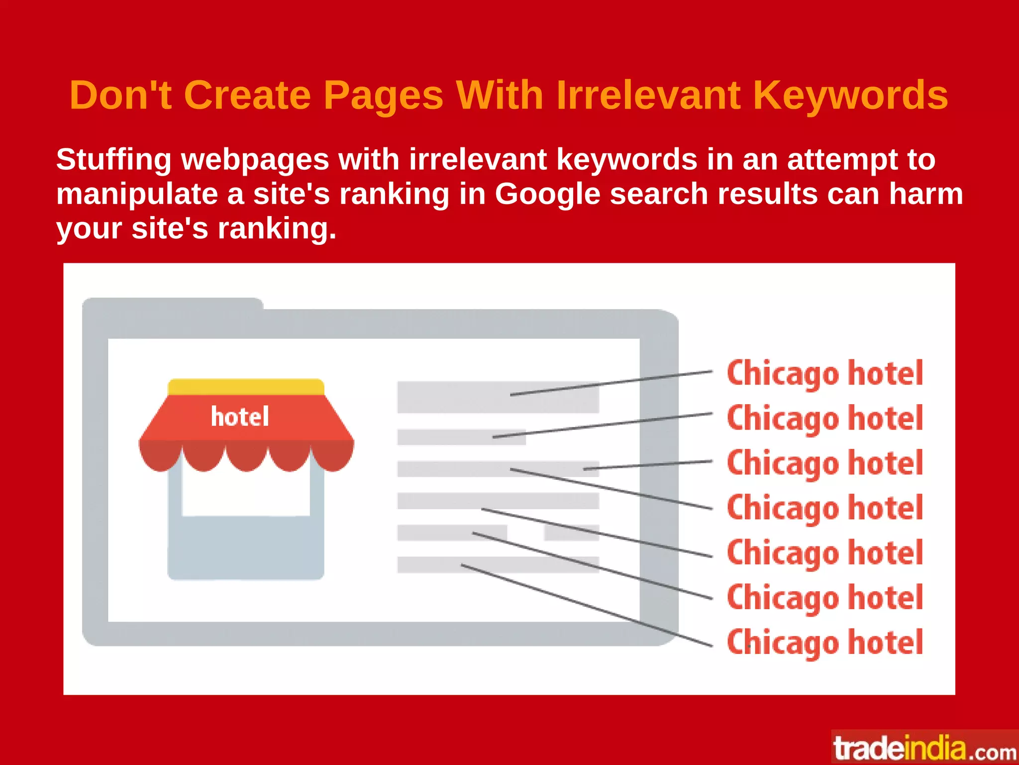 Don't Create Pages With Irrelevant Keywords
Stuffing webpages with irrelevant keywords in an attempt to
manipulate a site's ranking in Google search results can harm
your site's ranking.
 