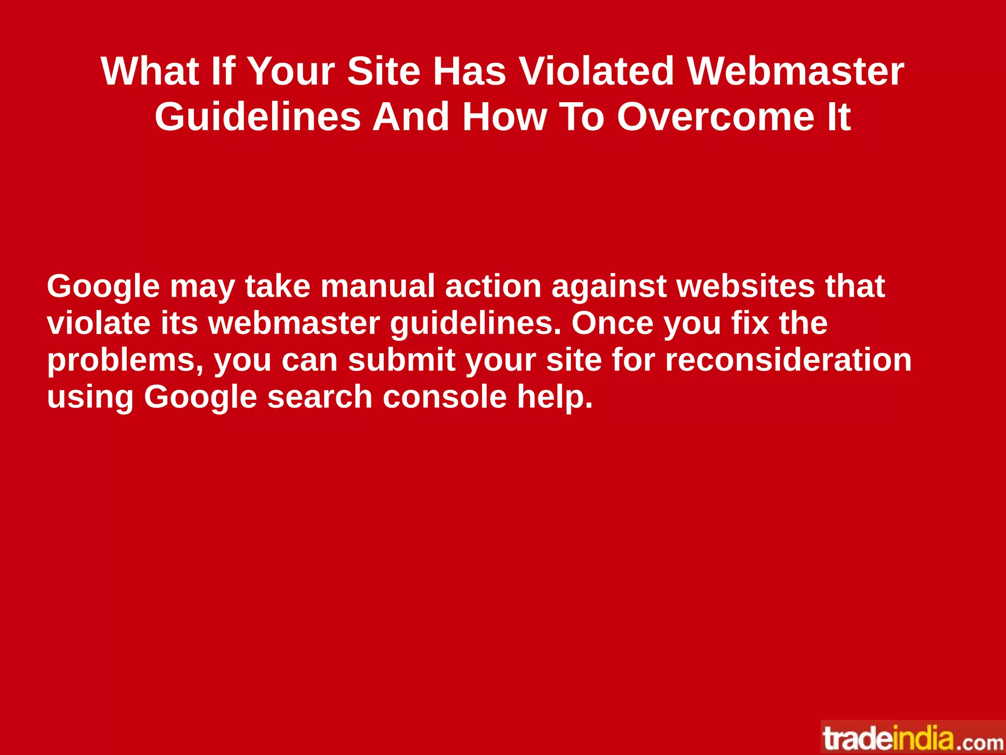 What If Your Site Has Violated Webmaster
Guidelines And How To Overcome It
Google may take manual action against websites that
violate its webmaster guidelines. Once you fix the
problems, you can submit your site for reconsideration
using Google search console help.
 