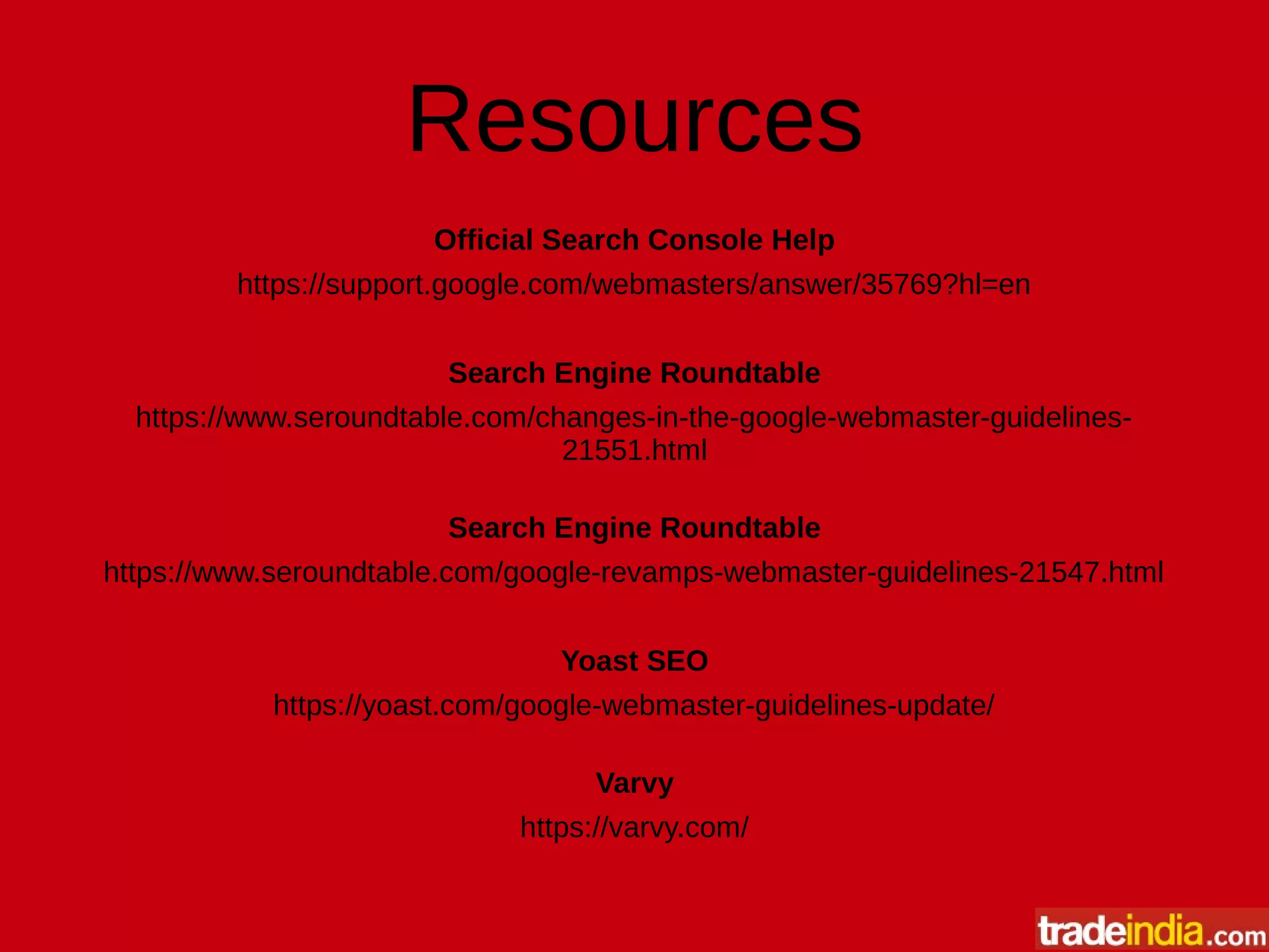 Resources
Official Search Console Help
https://support.google.com/webmasters/answer/35769?hl=en
Search Engine Roundtable
https://www.seroundtable.com/changes-in-the-google-webmaster-guidelines-
21551.html
Search Engine Roundtable
https://www.seroundtable.com/google-revamps-webmaster-guidelines-21547.html
Yoast SEO
https://yoast.com/google-webmaster-guidelines-update/
Varvy
https://varvy.com/
 