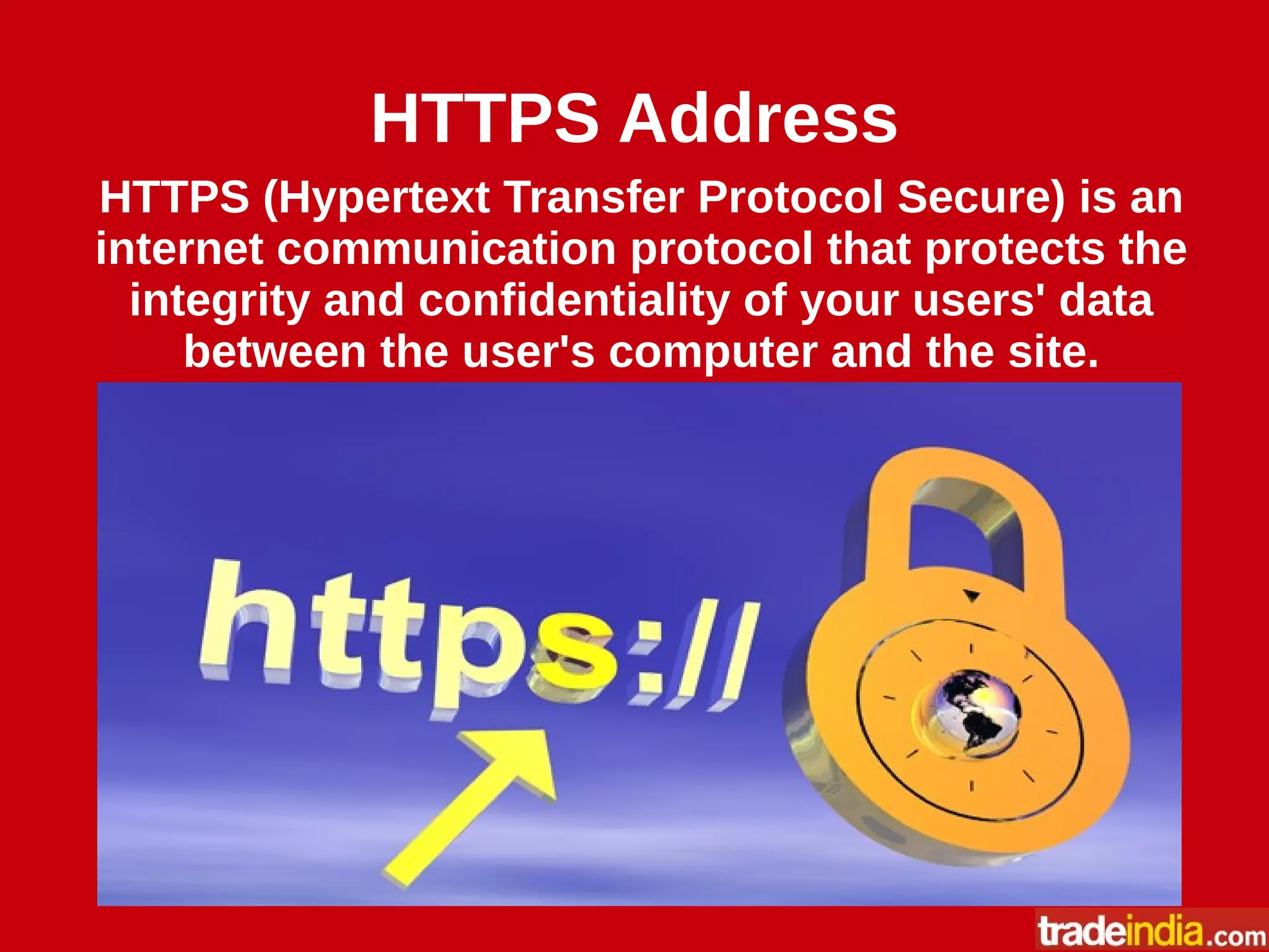 HTTPS Address
HTTPS (Hypertext Transfer Protocol Secure) is an
internet communication protocol that protects the
integrity and confidentiality of your users' data
between the user's computer and the site.
 