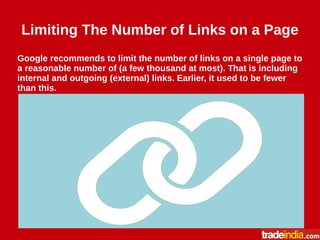 Limiting The Number of Links on a Page
Google recommends to limit the number of links on a single page to
a reasonable number of (a few thousand at most). That is including
internal and outgoing (external) links. Earlier, it used to be fewer
than this.
 