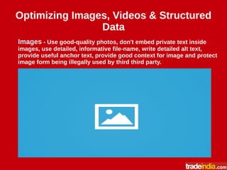 Optimizing Images, Videos & Structured
Data
Images - Use good-quality photos, don't embed private text inside
images, use detailed, informative file-name, write detailed alt text,
provide useful anchor text, provide good context for image and protect
image form being illegally used by third third party.
 