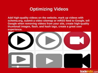 Optimizing Videos
Add high-quality videos on the website, mark up videos with
schema.org, submit a video sitemap or mRSS feed to Google, tell
Google when removing videos from your site, create high-quality
thumbnail images, flash, and hash tags, create a great user
experience.
 