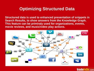 Optimizing Structured Data
Structured data is used to enhanced presentation of snippets in
Search Results, to show answers from the Knowledge Graph.
This feature can be primiraly used for organizations, events,
movie reviews, and music/video play actions.
 