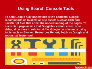 Using Search Console Tools
To help Google fully understand site's contents, Google
recommends us to allow all site assets such as CSS and
JavaScript files that affect the understanding of the pages. To
see which page assets that Googlebot cannot crawl, or to
debug directives in robots.txt file, Google recommends using
tools such as Blocked Resources Report, Fetch as Google and
robots.txt Tester tool.
 